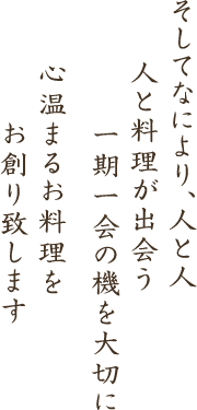 そしてなにより、人と人 人と料理が出会う一期一会の機を大切に 心温まるお料理をお創り致します