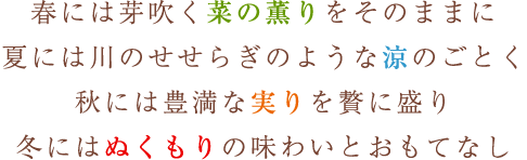 春には芽吹く菜の薫りをそのままに 夏には川のせせらぎのような涼のごとく 秋には豊満な実りを贅に盛り 冬にはぬくもりの味わいとおもてなし